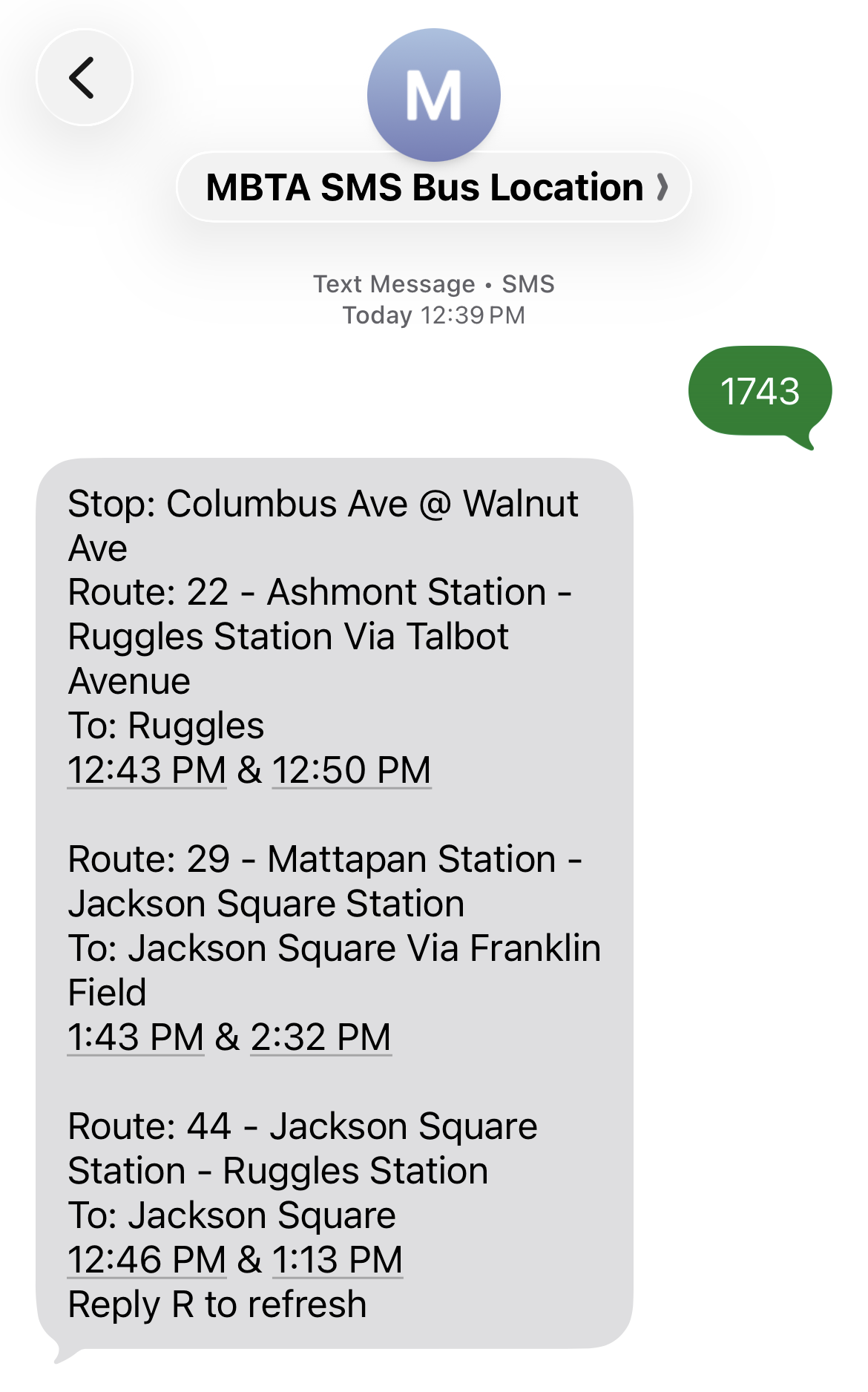 A screenshot of a text message conversation to a contact labelled "MBTA SMS bus location". The first message is "1743" – a bus stop ID number. The response lists upcoming bus arrivals: "Stop: Columbus Ave @ Walnut Ave; Route: 22– Ashmont Station – Ruggles Station via Talbot Ave; To: Ruggles; 12:43 PM and 12:50 PM;
Route: 29 – Mattapan Station – Jackson Square Station, to: Jackson Squre via Franklin Field: 1:43 PM and 2:32 PM;
Route: 44 – Jackson Square Station – Ruggles Station; To: Jackson Square; 12:46 PM and 1:13 PM; Reply R to refresh. 